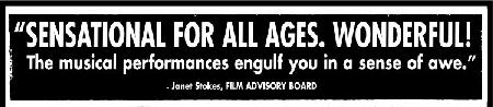 'SENSATIONAL FOR ALL AGES.  WONDERFUL!  The musical performances engulf you in a sense of awe.'  -Janet Stokes, FILM ADVISORY BOARD